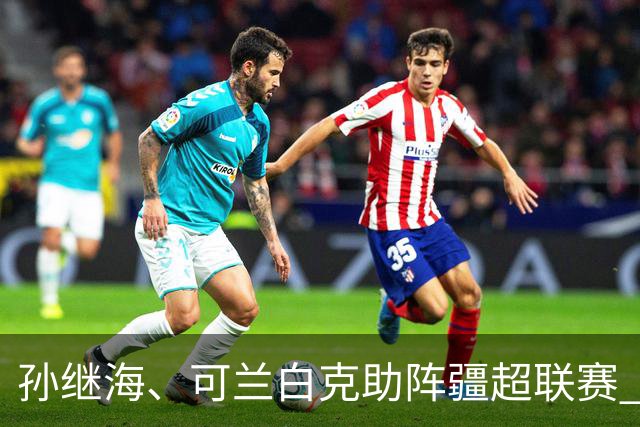 孙继海、可兰白克助阵疆超联赛 伊犁队遭遇世界波绝平